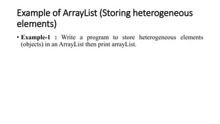 Example of ArrayList (Storing heterogeneous
elements)
• Example-1 : Write a program to store heterogeneous elements
(objects) in an ArrayList then print arrayList.
 