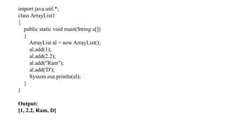import java.util.*;
class ArrayList1
{
public static void main(String a[])
{
ArrayList al = new ArrayList();
al.add(1);
al.add(2.2);
al.add("Ram");
al.add('D');
System.out.println(al);
}
}
Output:
[1, 2.2, Ram, D]
 