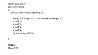 import java.util.*;
class ArrayList2
{
public static void main(String a[])
{
ArrayList<Integer> al = new ArrayList<Integer>();
al.add(1);
al.add(2);
al.add(3);
al.add(4);
System.out.println(al);
}
}
Output:
[1, 2, 3, 4]
 