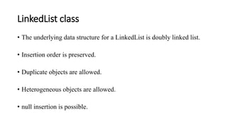 LinkedList class
• The underlying data structure for a LinkedList is doubly linked list.
• Insertion order is preserved.
• Duplicate objects are allowed.
• Heterogeneous objects are allowed.
• null insertion is possible.
 