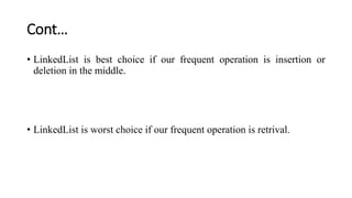 Cont…
• LinkedList is best choice if our frequent operation is insertion or
deletion in the middle.
• LinkedList is worst choice if our frequent operation is retrival.
 