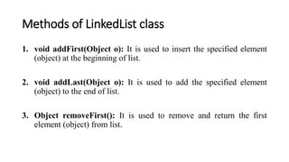 Methods of LinkedList class
1. void addFirst(Object o): It is used to insert the specified element
(object) at the beginning of list.
2. void addLast(Object o): It is used to add the specified element
(object) to the end of list.
3. Object removeFirst(): It is used to remove and return the first
element (object) from list.
 