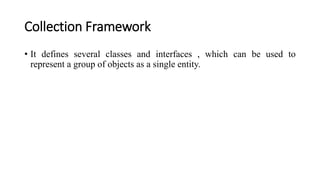 Collection Framework
• It defines several classes and interfaces , which can be used to
represent a group of objects as a single entity.
 