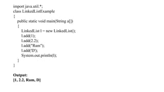 import java.util.*;
class LinkedListExample
{
public static void main(String a[])
{
LinkedList l = new LinkedList();
l.add(1);
l.add(2.2);
l.add("Ram");
l.add('D');
System.out.println(l);
}
}
Output:
[1, 2.2, Ram, D]
 