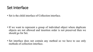 Set Interface
• Set is the child interface of Collection interface.
• If we want to represent a group of individual object where duplicate
objects are not allowed and insertion order is not preserved then we
should go for Set.
• Set interface does not contain any method so we have to use only
methods of collection interface.
 