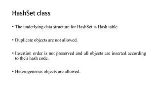 HashSet class
• The underlying data structure for HashSet is Hash table.
• Duplicate objects are not allowed.
• Insertion order is not preserved and all objects are inserted according
to their hash code.
• Heterogeneous objects are allowed.
 