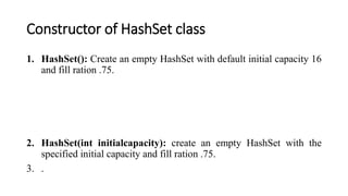 Constructor of HashSet class
1. HashSet(): Create an empty HashSet with default initial capacity 16
and fill ration .75.
2. HashSet(int initialcapacity): create an empty HashSet with the
specified initial capacity and fill ration .75.
3. .
 
