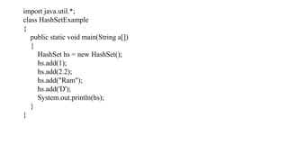 import java.util.*;
class HashSetExample
{
public static void main(String a[])
{
HashSet hs = new HashSet();
hs.add(1);
hs.add(2.2);
hs.add("Ram");
hs.add('D');
System.out.println(hs);
}
}
 