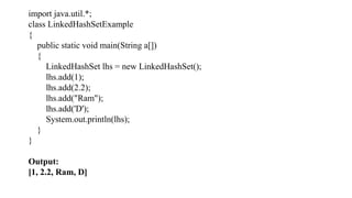 import java.util.*;
class LinkedHashSetExample
{
public static void main(String a[])
{
LinkedHashSet lhs = new LinkedHashSet();
lhs.add(1);
lhs.add(2.2);
lhs.add("Ram");
lhs.add('D');
System.out.println(lhs);
}
}
Output:
[1, 2.2, Ram, D]
 