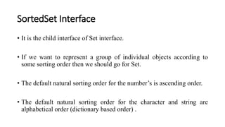 SortedSet Interface
• It is the child interface of Set interface.
• If we want to represent a group of individual objects according to
some sorting order then we should go for Set.
• The default natural sorting order for the number’s is ascending order.
• The default natural sorting order for the character and string are
alphabetical order (dictionary based order) .
 