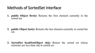 Methods of SortedSet Interface
1. public Object first(): Returns the first element currently in the
sorted set.
2. public Object last(): Returns the last element currently in sorted the
set.
3. SortedSet headSet(Object obj): Return the sorted set whose
elements are less than obj in sorted set.
 
