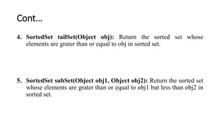 Cont…
4. SortedSet tailSet(Object obj): Return the sorted set whose
elements are grater than or equal to obj in sorted set.
5. SortedSet subSet(Object obj1, Object obj2): Return the sorted set
whose elements are grater than or equal to obj1 but less than obj2 in
sorted set.
 