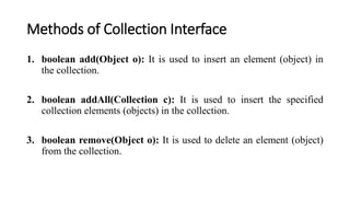 Methods of Collection Interface
1. boolean add(Object o): It is used to insert an element (object) in
the collection.
2. boolean addAll(Collection c): It is used to insert the specified
collection elements (objects) in the collection.
3. boolean remove(Object o): It is used to delete an element (object)
from the collection.
 