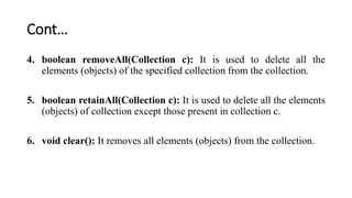 Cont…
4. boolean removeAll(Collection c): It is used to delete all the
elements (objects) of the specified collection from the collection.
5. boolean retainAll(Collection c): It is used to delete all the elements
(objects) of collection except those present in collection c.
6. void clear(): It removes all elements (objects) from the collection.
 