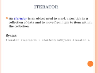 ITERATOR
 An iterator is an object used to mark a position in a
collection of data and to move from item to item within
the collection
Syntax:
Iterator <variable> = <CollectionObject>.iterator();
 
