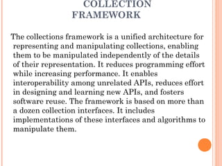 COLLECTION
FRAMEWORK
The collections framework is a unified architecture for
representing and manipulating collections, enabling
them to be manipulated independently of the details
of their representation. It reduces programming effort
while increasing performance. It enables
interoperability among unrelated APIs, reduces effort
in designing and learning new APIs, and fosters
software reuse. The framework is based on more than
a dozen collection interfaces. It includes
implementations of these interfaces and algorithms to
manipulate them.
 