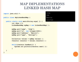 MAP IMPLEMENTATIONS
LINKED HASH MAP
import java.util.*;
public class MyLinkedHashMap {
public static void main(String args[ ]) {
int iNum = 0;
LinkedHashMap myMap = new LinkedHashMap( );
myMap.put("name", "Jody");
myMap.put("id", new Integer(446));
myMap.put("address", "Manila");
myMap.put("type", "Savings");
Collection values = myMap.values( );
Iterator iterator = values.iterator( );
while(iterator.hasNext()) {
System.out.println(iterator.next( ));
}
}
}
Jody
446
Manila
Savings
 