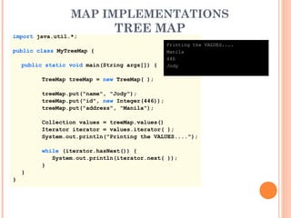 MAP IMPLEMENTATIONS
TREE MAPimport java.util.*;
public class MyTreeMap {
public static void main(String args[]) {
TreeMap treeMap = new TreeMap( );
treeMap.put("name", "Jody");
treeMap.put("id", new Integer(446));
treeMap.put("address", "Manila");
Collection values = treeMap.values()
Iterator iterator = values.iterator( );
System.out.println("Printing the VALUES....");
while (iterator.hasNext()) {
System.out.println(iterator.next( ));
}
}
}
Printing the VALUES....
Manila
446
Jody
 