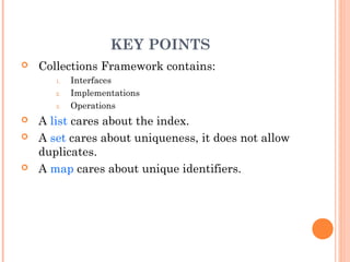 KEY POINTS
 Collections Framework contains:
1. Interfaces
2. Implementations
3. Operations
 A list cares about the index.
 A set cares about uniqueness, it does not allow
duplicates.
 A map cares about unique identifiers.
 