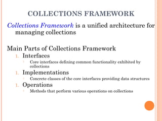 COLLECTIONS FRAMEWORK
Collections Framework is a unified architecture for
managing collections
Main Parts of Collections Framework
1. Interfaces
 Core interfaces defining common functionality exhibited by
collections
1. Implementations
 Concrete classes of the core interfaces providing data structures
1. Operations
 Methods that perform various operations on collections
 