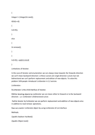{
Integer I= (Integer)itr.next();
If(I%2==0)
{
S.O.P(I);
}
else
{
Itr.remove();
}
}
S.O.P(l); o/p[0,2,4,6,8]
}
Limitations of Iterator:
In the case of iterator and enumeration we can always move towards the forwards direction
we can’t move backward direction i.e these cursors are single direction cursors but not
bidirectional.we can’t perform replacement and edition of new objects. To solve this
problem SUN people introduced ListIterator in 1.2 version.
ListIterator:-
Iterator we can move either to forward or to the backword
direction . i,e ListIterator is Bidirectional cursor.
in addition to read remove operations.
ator ListIterator object by using ListIterator of List interface
Methods:
1)public boolean hasNext()
2)public Object next()
 