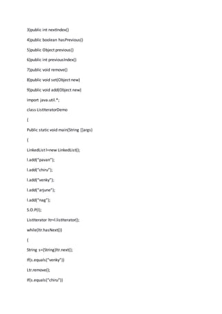 3)public int nextIndex()
4)public boolean hasPrevious()
5)public Object previous()
6)public int previousIndex()
7)public void remove()
8)public void set(Object new)
9)public void add(Object new)
import java.util.*;
class ListIteratorDemo
{
Public static void main(String []args)
{
LinkedList l=new LinkedList();
l.add(“pavan”);
l.add(“chiru”);
l.add(“venky”);
l.add(“arjune”);
l.add(“nag”);
S.O.P(l);
ListIterator ltr=l.listIterator();
while(ltr.hasNext())
{
String s=(String)ltr.next();
If(s.equals(“venky”))
Ltr.remove();
If(s.equals(“chiru”))
 