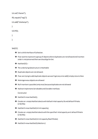 Ltr.set(“charan”);
If(s.equals(“nag”))
Ltr.add(“chaitanya”);
}
S.O.P(l);
}
}
Set(CC)
 Setis childinterface of Collection.
 If we wantto representagroupof objectswhere duplicatesare notallowedandinsertion
orderis notpreservedthenwe shouldgoforSet.
 HashSet(CC):-
 The underlyingdatastructure isHashtable
 Duplicate objectsare not allowed.
 If we are tryingto add duplicate objectswe won’tgetanyerroradd() simplyreturnsfalse
 Heterogeneousobjectsare allowed
 Null insertionispossible (onlyonce) becauseduplicatesare notallowed
 HashsetimplementsSerializable andClonable interfaces
Constructor
 HashSeth=newHashSet();
 Createsan emptyHashSetobectswithdefaultintial capacity16 anddefaultfillratio
0.75(75%)
 HashSeth=newHashSet(intinitcapacity);
 Createsan emptyHashSetobectswiththe specified intialcapacityand defaultfillratio
0.75(75%)
 HashSeth=newHashSet(intinitcapacity,floatfillratio)
 HashSeth=newHashSet(Collectionc)
 
