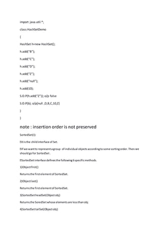 import java.util.*;
class HashSetDemo
{
HashSet h=new HashSet();
h.add(“B”);
h.add(“C”);
h.add(“D”);
h.add(“Z”);
h.add(“null”);
h.add(10);
S.O.P(h.add(“Z”)); o/p false
S.O.P(b); o/p[null ,D,B,C,10,Z]
}
}
note : insertion order is not preserved
SortedSet(I):
we
shouldgofor SortedSet.
1)Objectfirst()
Returnsthe firstelementof SortedSet.
2)Objectlast()
Returnsthe firstelementof SortedSet.
3)SortedSetheadSet(Objectobj)
Returnsthe SoredSetwhose elementsare lessthanobj
4)SortedSettailSet(Objectobj)
 