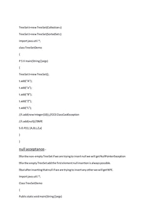 TreeSett=newTreeSet(Collectionc)
TreeSett=newTreeSet(SortedSetc)
importjava.util.*;
classTreeSetDemo
{
P S V main(String[]args)
{
TreeSett=newTreeSet();
t.add(“A”);
t.add(“a”);
t.add(“B”);
t.add(“Z”);
t.add(“L”);
//t.add(new Integer(10));//CCEClassCastException
S.O.P(t);[A,B,L,Z,a]
}
}
null acceptance:-
-emptyTreeSetif we are tryingto insertnull we will getNullPointerException
TreeSetaddthe firstelementnullinsertionisalwayspossible.
Importjava.util.*;
ClassTreeSetDemo
{
Publicstaticvoidmain(String[]args)
 