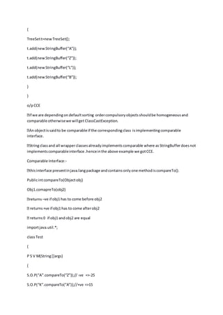 {
TreeSett=newTreeSet();
t.add(newStringBuffer(“A”));
t.add(newStringBuffer(“Z”));
t.add(newStringBuffer(“L”));
t.add(newStringBuffer(“B”));
}
}
o/pCCE
comparable otherwisewe willget ClassCastException.
interface.
implementscomparableinterface .henceinthe above example we gotCCE.
Comparable Interface:-
PublicintcompareTo(Objectobj)
Obj1.comapreTo(obj2)
–ve if obj1 has to come before obj2
returns+ve if obj1 has to come afterobj2
importjava.util.*;
classTest
{
P S V M(String[]args)
{
S.O.P(“A”.compareTo(”Z”));// -ve =>-25
S.O.P(“K”.compareTo(”A”));//+ve =>15
 