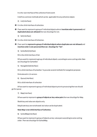 It isthe rootinterface of the collectionframe work
It definescommanmethodswhichcanbe applicable foranycollectionobject.
2) List(interface):
 It isthe childinterface of collection.
 If we wantto representagroupof individualobjectswhere insertionorderispreserved and
duplicatedvaluesare allowed thenwe shouldgofor List.
3) Set(interface)
 It isthe childinterface of Collection.
 If we wantto representa group of individual objectswhere duplicatesare not allowed and
insertionorder isnot preservedthenwe shouldgo for “Set”.
4) SortedSet(interface)
we shouldgofor SortedSet
5) NavigableSet(interface)
several methodsfornavigationperposes
6) Queue(interface)
go for queue
7) Map(interface)
o representagroup of objectsas key-value pairsthenwe shouldgofor Map.
Note Map isnot childinterface of Collection.
8) SortedMap(interface)
to representagroup of objectsas key-valuepairsaccordingtosome sorting
order.Thenwe shouldgo forSortedMap.
 