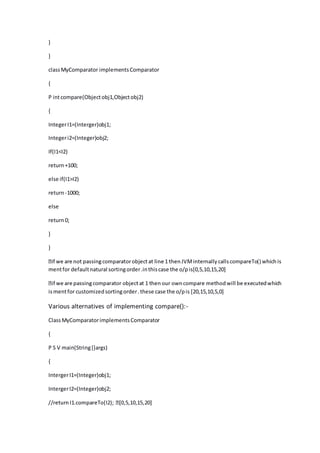 }
}
classMyComparator implementsComparator
{
P intcompare(Objectobj1,Objectobj2)
{
IntegerI1=(Interger)obj1;
Integeri2=(Integer)obj2;
If(I1<I2)
return+100;
else if(I1>I2)
return-1000;
else
return0;
}
}
mentfor defaultnatural sortingorder.inthiscase the o/pis[0,5,10,15,20]
ismentfor customizedsortingorder.these case the o/pis [20,15,10,5,0]
Various alternatives of implementing compare():-
ClassMyComparatorimplementsComparator
{
P S V main(String[]args)
{
IntergerI1=(Integer)obj1;
IntergerI2=(Integer)obj2;
 