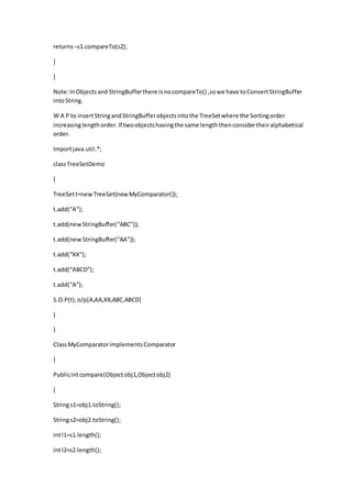 returns–s1.compareTo(s2);
}
}
Note:InObjectsand StringBufferthere isnocompareTo() ,sowe have toConvertStringBuffer
intoString.
W A P to insertStringand StringBufferobjectsintothe TreeSetwhere the Sortingorder
increasinglengthorder.If twoobjectshavingthe same lengththenconsidertheiralphabetical
order.
Importjava.util.*;
classTreeSetDemo
{
TreeSett=newTreeSet(newMyComparator());
t.add(“A”);
t.add(newStringBuffer(“ABC”));
t.add(newStringBuffer(“AA”));
t.add(“XX”);
t.add(“ABCD”);
t.add(“A”);
S.O.P(t);o/p[A,AA,XX,ABC,ABCD]
}
}
ClassMyComparatorimplementsComparator
{
Publicintcompare(Objectobj1,Objectobj2)
{
Strings1=obj1.toString();
Strings2=obj2.toString();
intl1=s1.length();
intl2=s2.length();
 