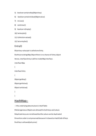 5) booleancontainsKey(Objectkey)
6) booleancontainsValue(Objectvalue)
7) intsize()
8) voidclear()
9) booleanisEmpty()
10) SetkeySet()
11) Collectionvalues()
12) SetentrySet()
Entry(I)
-valuepairiscalledone Entry.
Hence ,interface Entryisdefine insideMapInterface.
interface Map
{
Interface Entry
{
ObjectgetKey()
ObjectgetValue()
ObjectsetValue()
}
}
HashMap:-
-->the underlyingdatastructure isHashTable
hCode of keys
 
