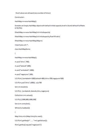 Constructor:-
HashMap m=newHashMap()
0.75(75%)
ashMap(intinitialcapacity)
importjava.util.*;
classHashMapDemo
{
HashMap m=newHashMap();
m.put(“chiru”,700);
m.put(“balaiah”,800);
m.put(“venkatesh”,1000);
m.put(“nagarjuna”,500);
S.O.P(m);{venkatesh=1000,balaiah=800,chiru=700,nagajuna=500}
S.O.P(m.put(“chiru”,1000)); o/p700
Sets=m.keySet();
S.O.P(s); [venkatesh,balaiah,chiru,nagarjuna]
Collectionc=m.values();
S.O.P(c);[1000,800,1000,500]
Sets1=m.entrySet();
While(its.hasNext())
{
Map.Entry m1=(Map.Entry)its.next();
S.O.P(m1.getKey()+”.......”+m1.getValues());
If(m1.getKey().equals(“nagarjuna”))
 