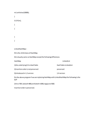 m1.setValue(10000);
}
S.O.P(m);
}
}
}
}
LinkedHashMap:-
same as HashMap exceptthe followingdifferences
HashMap LinkedList
1)the underlyingD.SisHashTable HashTable+LinkedList
2)insertionorderisnotpreserved preserved
3)introducedin1.2 version 1.4 version
e replacingHashMap withLinkedHashMapthe followingisthe
O/P
{chiru=700 ,balaiah=800,venkatesh=1000,nagajuna=500}
Insertionorderispreserved.
 