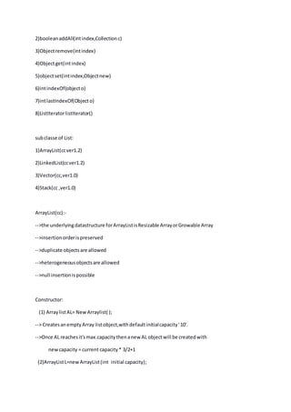2)booleanaddAll(intindex,Collectionc)
3)Objectremove(intindex)
4)Objectget(intindex)
5)objectset(intindex,Objectnew)
6)intindexOf(objecto)
7)intlastIndexOf(Object o)
8)ListIteratorlistIterator()
subclasse of List:
1)ArrayList(ccver1.2)
2)LinkedList(ccver1.2)
3)Vector(cc,ver1.0)
4)Stack(cc ,ver1.0)
ArrayList(cc):-
-->the underlyingdatastructure forArrayListisResizable ArrayorGrowable Array
-->insertion orderispreserved
-->duplicate objectsare allowed
-->heterogeneousobjectsare allowed
-->null insertionispossible
Constructor:
(1) ArraylistAL= NewArraylist( );
--> CreatesanemptyArray listobject,withdefaultinitialcapacity'10'.
-->Once AL reachesit'smax.capacitythenanew AL objectwill be createdwith
newcapacity = current capacity* 3/2+1
(2)ArrayListL=newArrayList(int initial capacity);
 