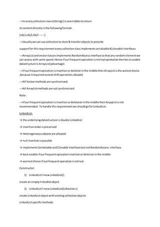 -->IneverycollectionclasstoString( ) isoverriddentoreturn
itscontentdirectlyinthe followingformatt.
[obj1,obj2,obj3------]
-->Usuallywe canuse collectiontostore & transferobjectstoprovide
supportfor thisrequirement everycollectionclassimplementsserializable&clonable interfaces.
-->ArrayListandvectorclassesimplementsRandomAccessinterfacesothatany randomelementwe
can access withsame speed.Hence if ourfrequentoperationisretrival opretaitonthenbestsutable
datastructure isArrayList(advantage)
-->if ourfrequentopreationisinsertionordeletioninthe middle thenArrayLististhe worestchoice
,because itrequiredseveral shiftoperations.(disadv)
-->All Vectormethodsare synchronized.
-->All Arraylistmethodsare notsynchronized
Note:
-->if ourfrequentopreationisinsertionordeletaioninthe middle thenAryayListisnot
recommended.Tohandle thisrequirementwe shouldgoforLinkedList.
LinkedList:
→ the underlyingdatastructure is double LinkedList
→ insertionorderispreserved
→ Heterogeneousobjectsare allowed
→ null insertionispossible
→ implementsSerializable andClonable interfacesbutnotRandomAccess interface.
→ bestsutable if ourfrequentopreationinsertionordeletioninthe middle
→ worrestchoice if outfrequentoperationisretrival.
Constructor:
1) LinkedListl=newLinkedList();
create an emptylinkedlistobject
2) LinkedListl=newLinkedList(Collectionc)
create LinkedListobjectwithexistingcollectionobjects
LinkedListspecificmethods:
 