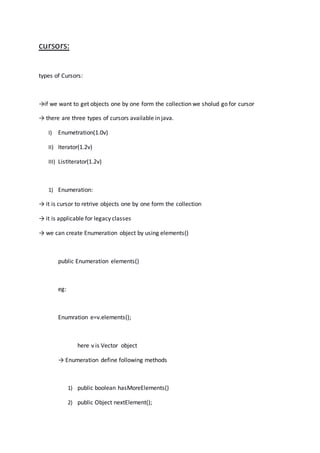 cursors:
types of Cursors:
→if we want to get objects one by one form the collection we sholud go for cursor
→ there are three types of cursors available in java.
I) Enumetration(1.0v)
II) Iterator(1.2v)
III) ListIterator(1.2v)
1) Enumeration:
→ it is cursor to retrive objects one by one form the collection
→ it is applicable for legacy classes
→ we can create Enumeration object by using elements()
public Enumeration elements()
eg:
Enumration e=v.elements();
here v is Vector object
→ Enumeration define following methods
1) public boolean hasMoreElements()
2) public Object nextElement();
 