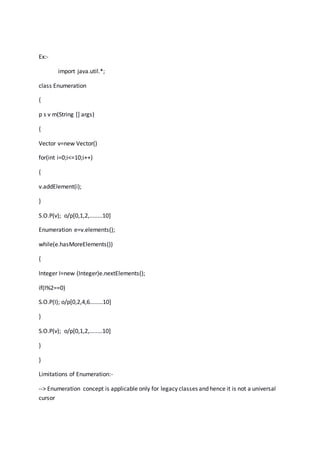 Ex:-
import java.util.*;
class Enumeration
{
p s v m(String [] args)
{
Vector v=new Vector()
for(int i=0;i<=10;i++)
{
v.addElement(i);
}
S.O.P(v); o/p[0,1,2,........10]
Enumeration e=v.elements();
while(e.hasMoreElements())
{
Integer I=new (Integer)e.nextElements();
if(I%2==0)
S.O.P(I); o/p[0,2,4,6........10]
}
S.O.P(v); o/p[0,1,2,........10]
}
}
Limitations of Enumeration:-
--> Enumeration concept is applicable only for legacy classes and hence it is not a universal
cursor
 