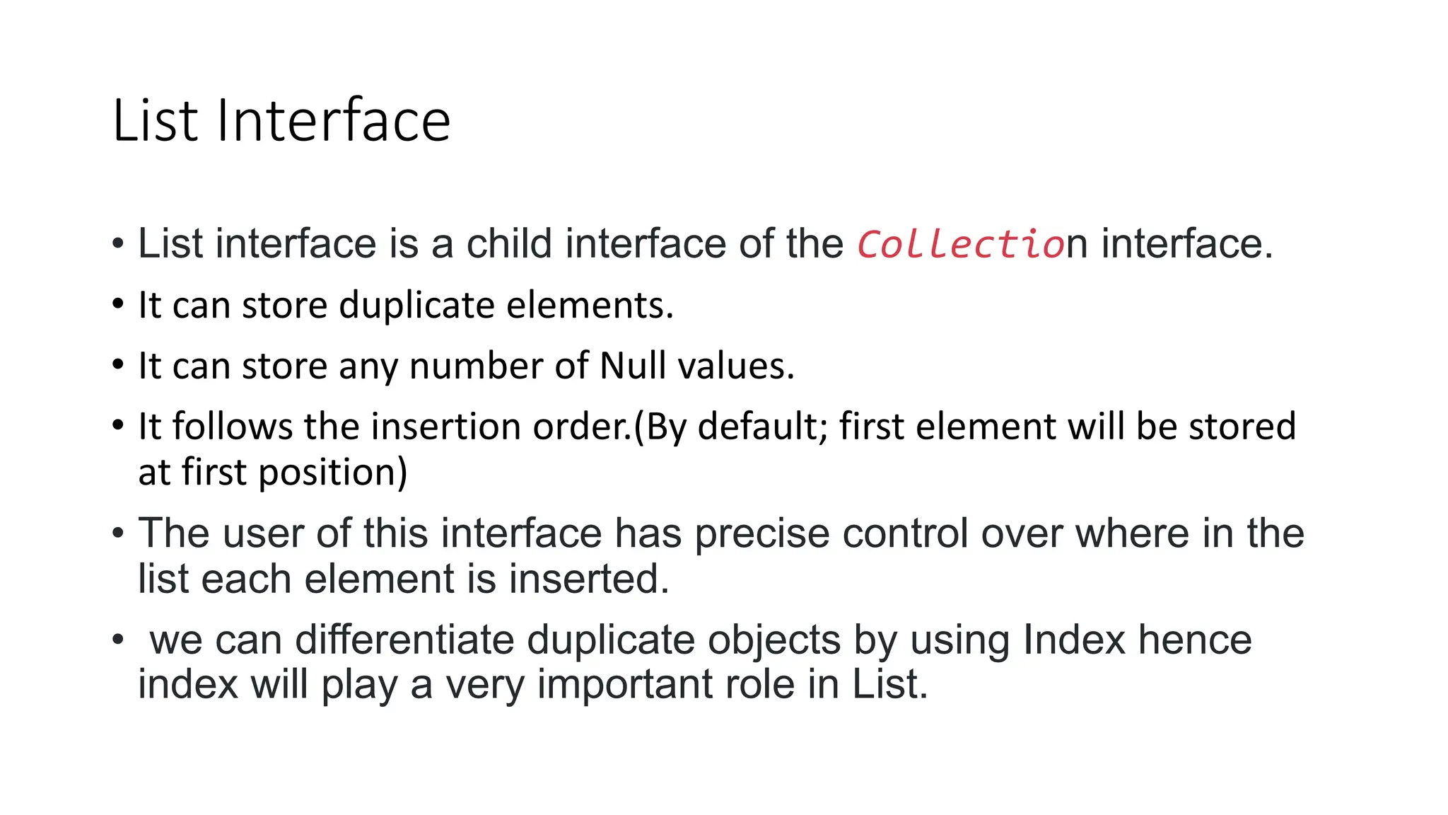 List Interface
• List interface is a child interface of the Collection interface.
• It can store duplicate elements.
• It can store any number of Null values.
• It follows the insertion order.(By default; first element will be stored
at first position)
• The user of this interface has precise control over where in the
list each element is inserted.
• we can differentiate duplicate objects by using Index hence
index will play a very important role in List.
 