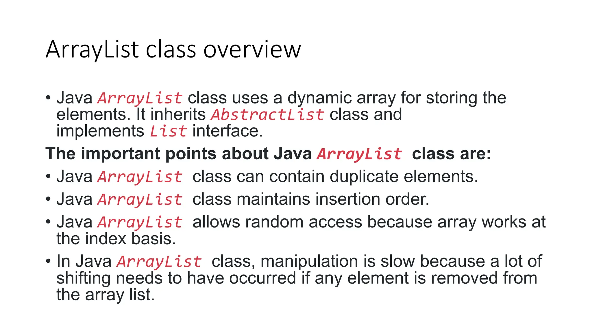 ArrayList class overview
• Java ArrayList class uses a dynamic array for storing the
elements. It inherits AbstractList class and
implements List interface.
The important points about Java ArrayList class are:
• Java ArrayList class can contain duplicate elements.
• Java ArrayList class maintains insertion order.
• Java ArrayList allows random access because array works at
the index basis.
• In Java ArrayList class, manipulation is slow because a lot of
shifting needs to have occurred if any element is removed from
the array list.
 