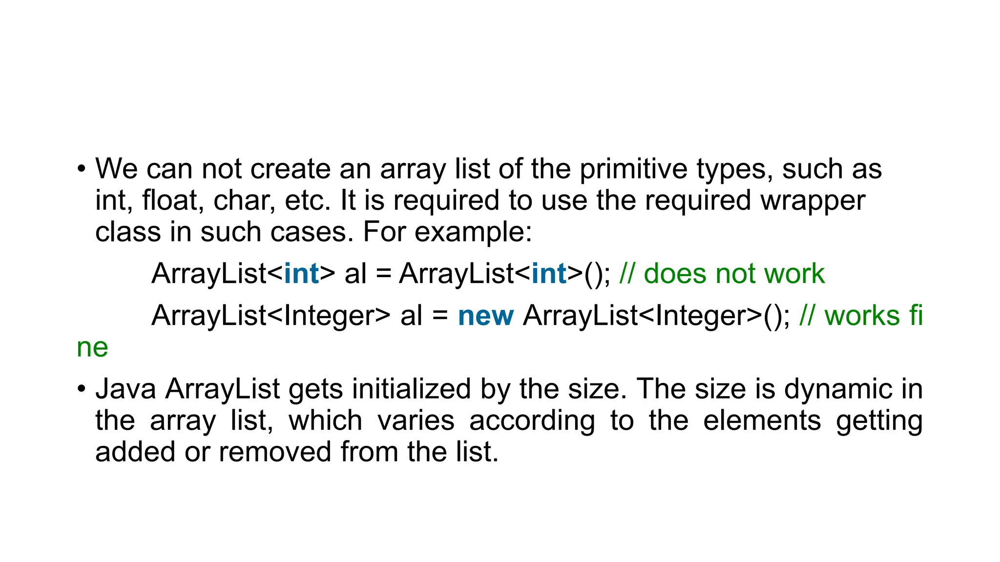 • We can not create an array list of the primitive types, such as
int, float, char, etc. It is required to use the required wrapper
class in such cases. For example:
ArrayList<int> al = ArrayList<int>(); // does not work
ArrayList<Integer> al = new ArrayList<Integer>(); // works fi
ne
• Java ArrayList gets initialized by the size. The size is dynamic in
the array list, which varies according to the elements getting
added or removed from the list.
 