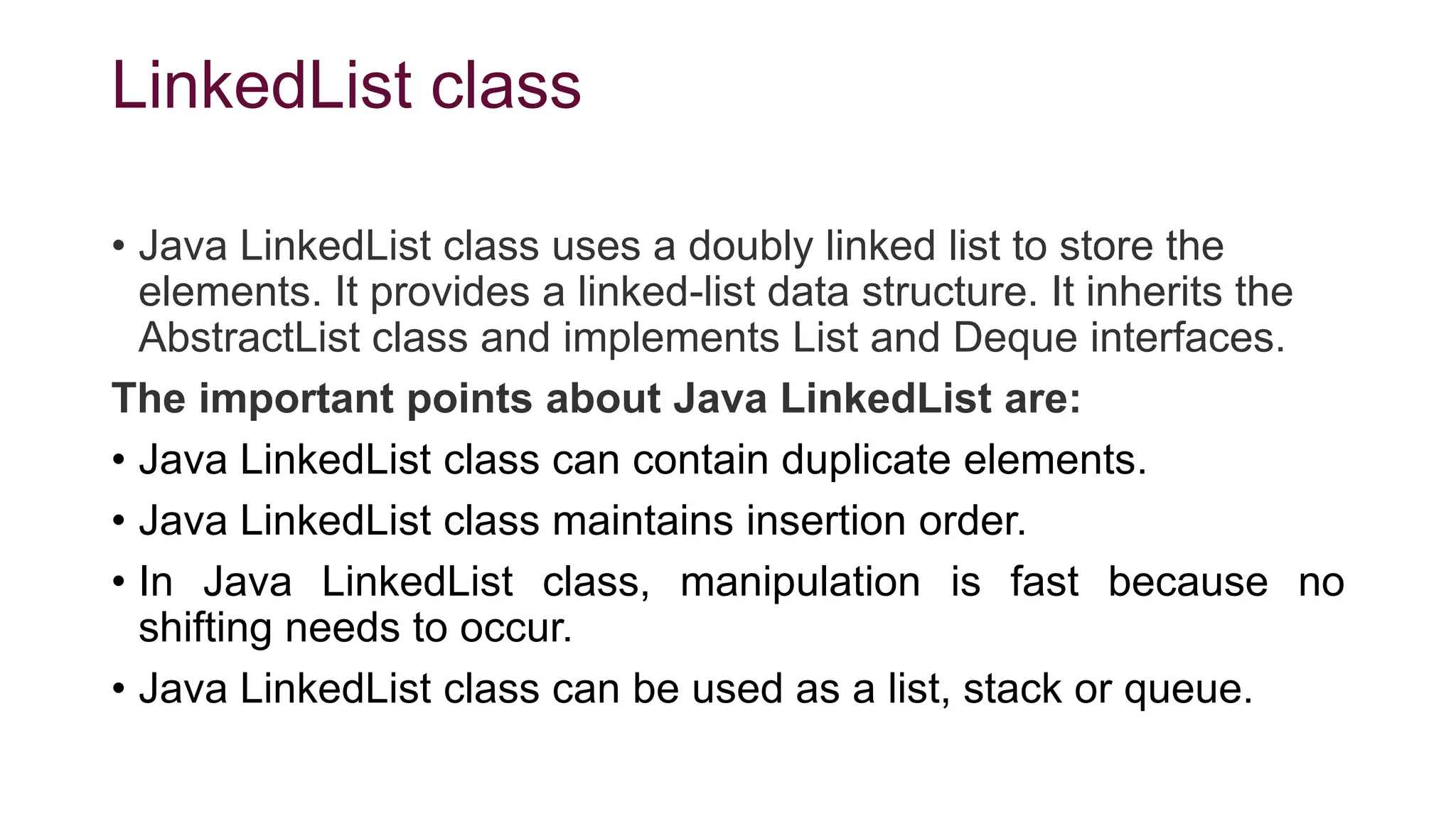 LinkedList class
• Java LinkedList class uses a doubly linked list to store the
elements. It provides a linked-list data structure. It inherits the
AbstractList class and implements List and Deque interfaces.
The important points about Java LinkedList are:
• Java LinkedList class can contain duplicate elements.
• Java LinkedList class maintains insertion order.
• In Java LinkedList class, manipulation is fast because no
shifting needs to occur.
• Java LinkedList class can be used as a list, stack or queue.
 