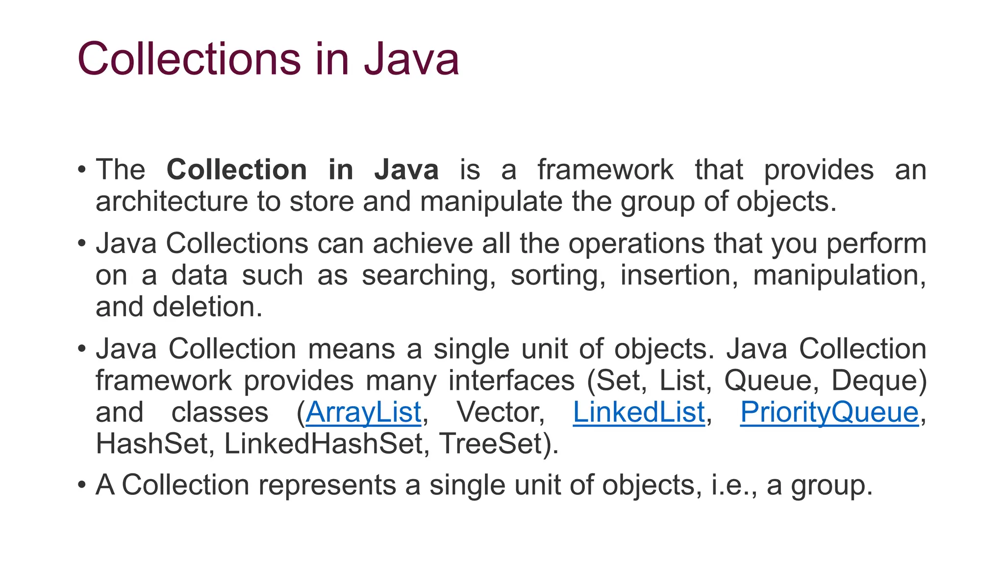 Collections in Java
• The Collection in Java is a framework that provides an
architecture to store and manipulate the group of objects.
• Java Collections can achieve all the operations that you perform
on a data such as searching, sorting, insertion, manipulation,
and deletion.
• Java Collection means a single unit of objects. Java Collection
framework provides many interfaces (Set, List, Queue, Deque)
and classes (ArrayList, Vector, LinkedList, PriorityQueue,
HashSet, LinkedHashSet, TreeSet).
• A Collection represents a single unit of objects, i.e., a group.
 