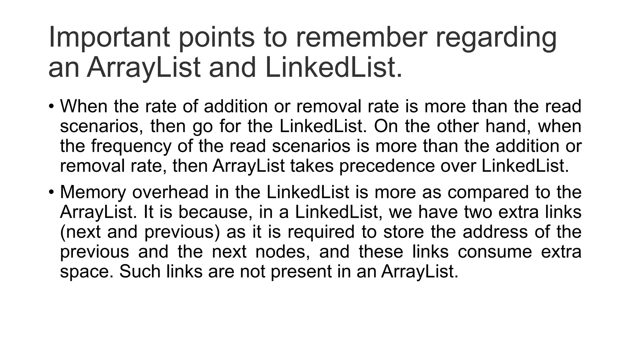 Important points to remember regarding
an ArrayList and LinkedList.
• When the rate of addition or removal rate is more than the read
scenarios, then go for the LinkedList. On the other hand, when
the frequency of the read scenarios is more than the addition or
removal rate, then ArrayList takes precedence over LinkedList.
• Memory overhead in the LinkedList is more as compared to the
ArrayList. It is because, in a LinkedList, we have two extra links
(next and previous) as it is required to store the address of the
previous and the next nodes, and these links consume extra
space. Such links are not present in an ArrayList.
 