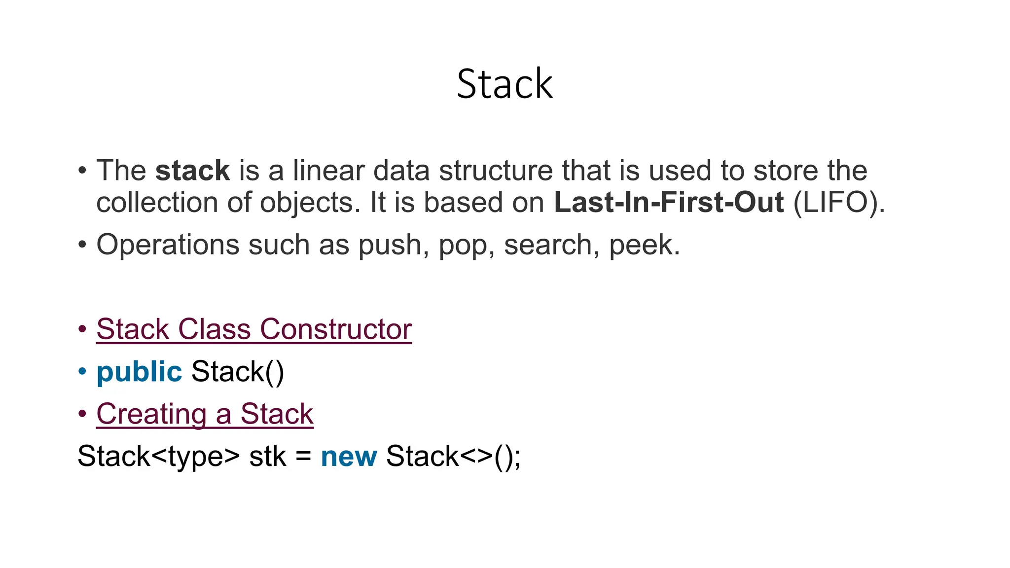 Stack
• The stack is a linear data structure that is used to store the
collection of objects. It is based on Last-In-First-Out (LIFO).
• Operations such as push, pop, search, peek.
• Stack Class Constructor
• public Stack()
• Creating a Stack
Stack<type> stk = new Stack<>();
 