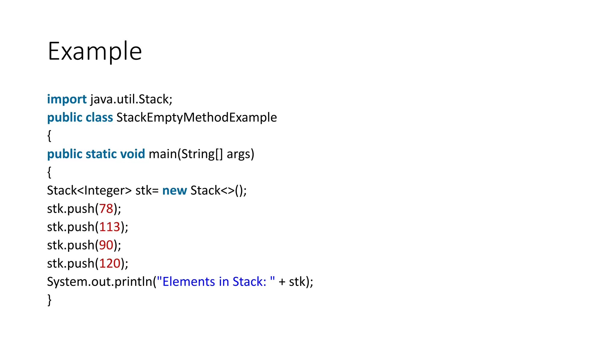 Example
import java.util.Stack;
public class StackEmptyMethodExample
{
public static void main(String[] args)
{
Stack<Integer> stk= new Stack<>();
stk.push(78);
stk.push(113);
stk.push(90);
stk.push(120);
System.out.println("Elements in Stack: " + stk);
}
 