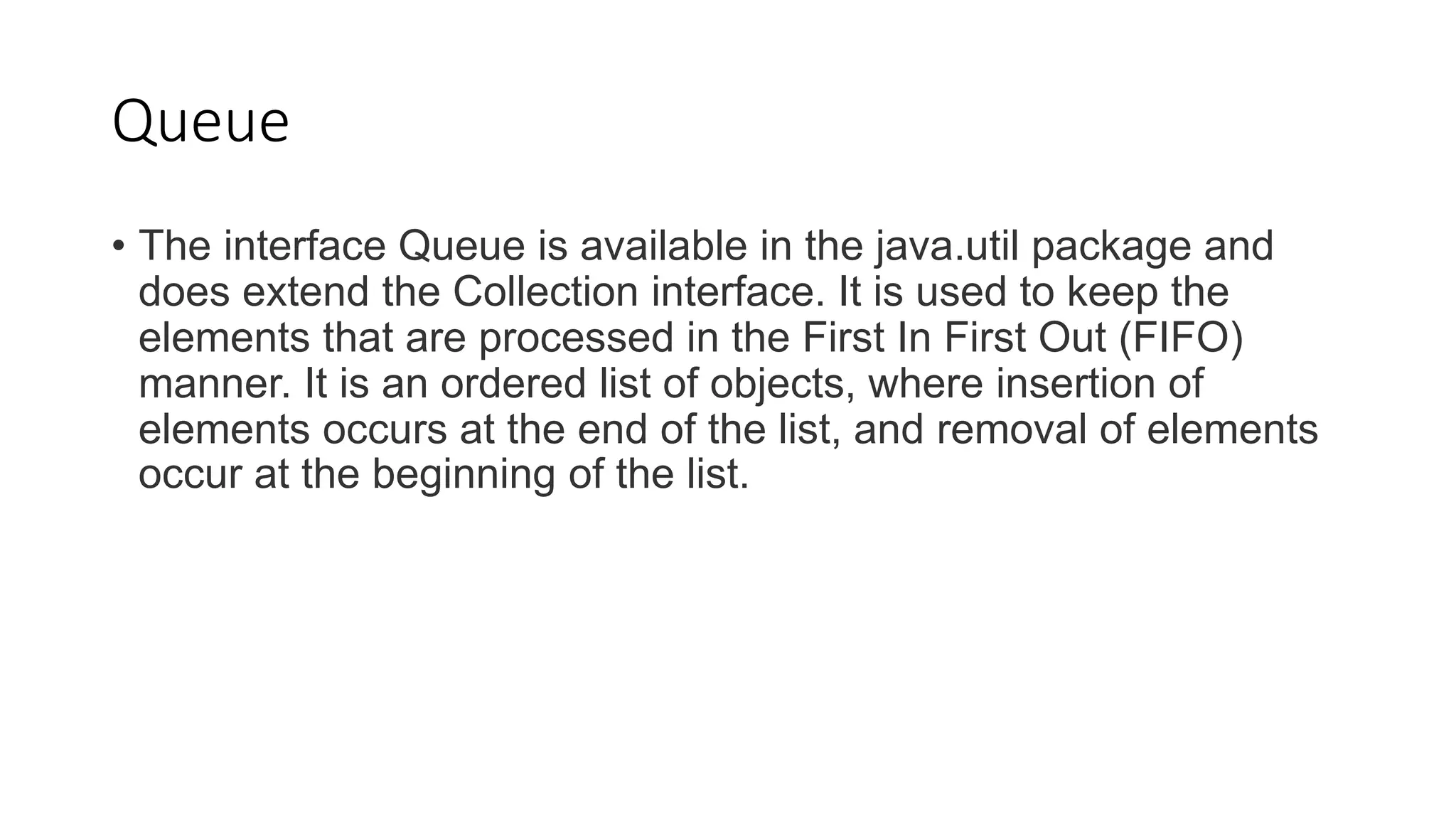 Queue
• The interface Queue is available in the java.util package and
does extend the Collection interface. It is used to keep the
elements that are processed in the First In First Out (FIFO)
manner. It is an ordered list of objects, where insertion of
elements occurs at the end of the list, and removal of elements
occur at the beginning of the list.
 