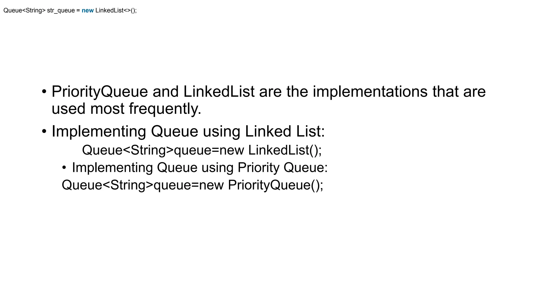 • PriorityQueue and LinkedList are the implementations that are
used most frequently.
• Implementing Queue using Linked List:
Queue<String>queue=new LinkedList();
• Implementing Queue using Priority Queue:
Queue<String>queue=new PriorityQueue();
Queue<String> str_queue = new LinkedList<>();
 